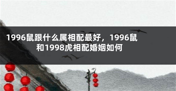 1996鼠跟什么属相配最好，1996鼠和1998虎相配婚姻如何