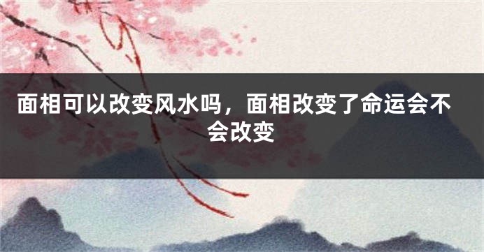 面相可以改变风水吗,面相改变了命运会不会改变