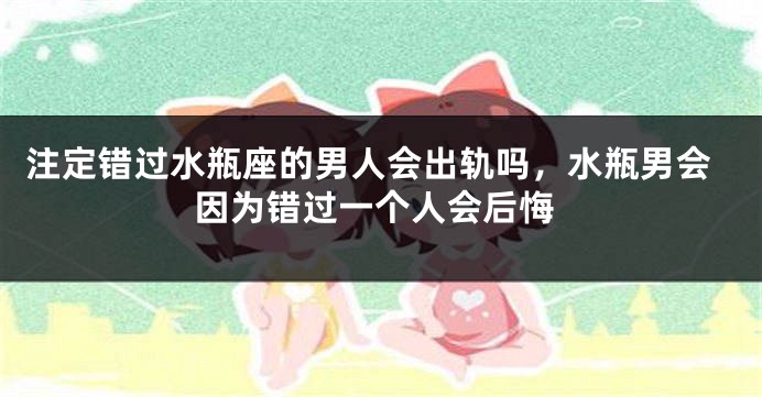 注定错过水瓶座的男人会出轨吗,水瓶男会因为错过一个人会后悔