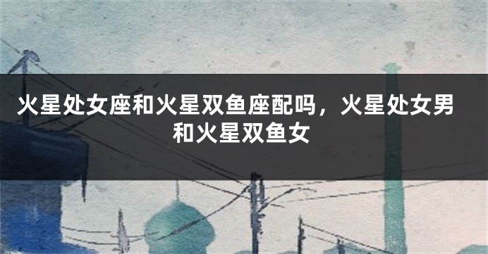 火星处女座和火星双鱼座配吗,火星处女男和火星双鱼女