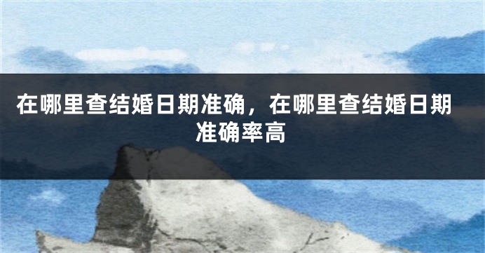 在哪里查结婚日期准确，在哪里查结婚日期准确率高