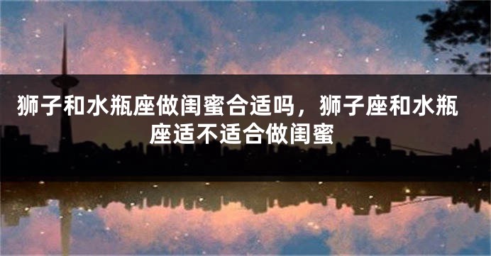 狮子和水瓶座做闺蜜合适吗，狮子座和水瓶座适不适合做闺蜜