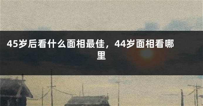45岁后看什么面相最佳,44岁面相看哪里