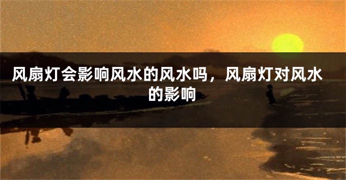 风扇灯会影响风水的风水吗,风扇灯对风水的影响