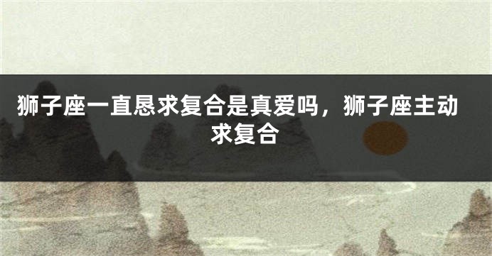 狮子座一直恳求复合是真爱吗,狮子座主动求复合