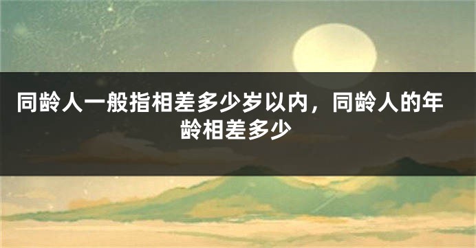 同龄人一般指相差多少岁以内，同龄人的年龄相差多少