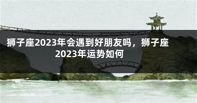 狮子座2023年会遇到好朋友吗，狮子座2023年运势如何