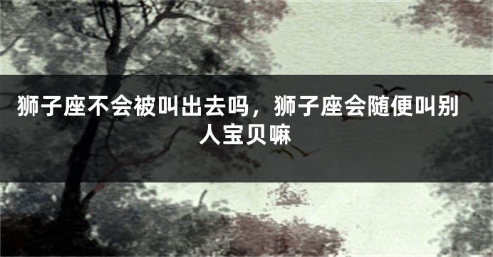 狮子座不会被叫出去吗，狮子座会随便叫别人宝贝嘛
