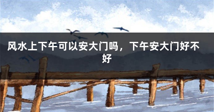 风水上下午可以安大门吗,下午安大门好不好