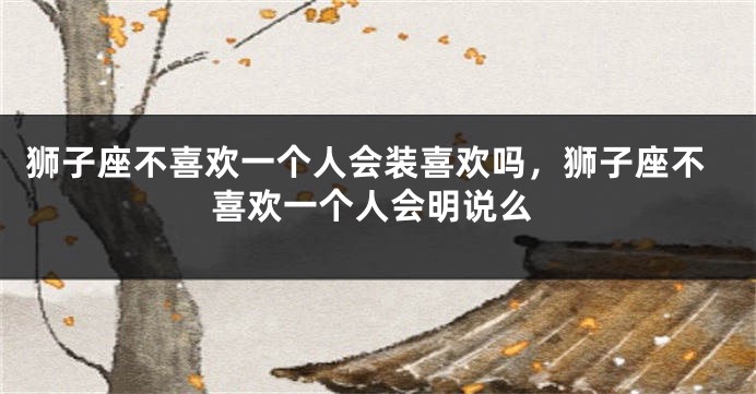 狮子座不喜欢一个人会装喜欢吗，狮子座不喜欢一个人会明说么
