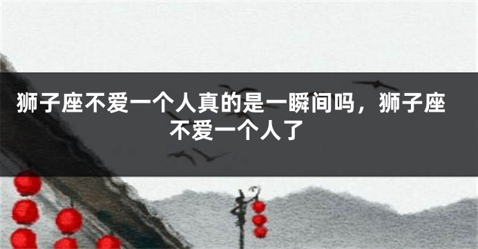 狮子座不爱一个人真的是一瞬间吗,狮子座不爱一个人了