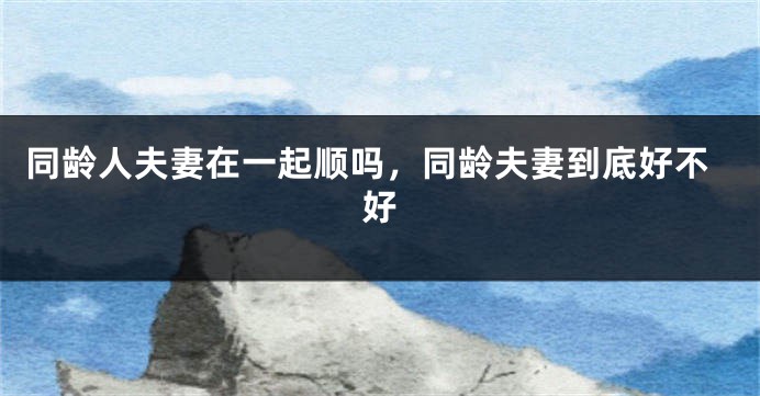 同龄人夫妻在一起顺吗，同龄夫妻到底好不好