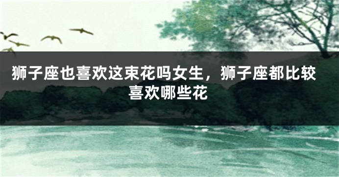 狮子座也喜欢这束花吗女生，狮子座都比较喜欢哪些花