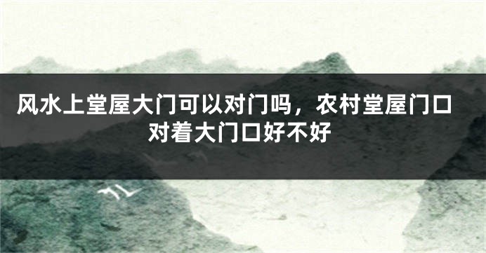 风水上堂屋大门可以对门吗，农村堂屋门口对着大门口好不好