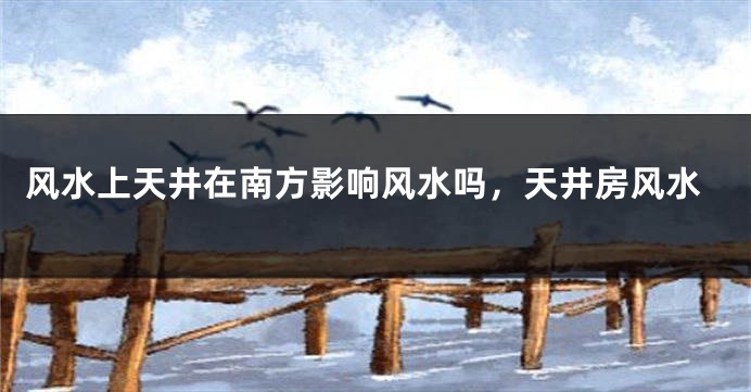 风水上天井在南方影响风水吗，天井房风水