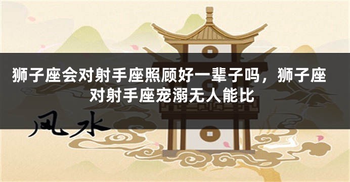 狮子座会对射手座照顾好一辈子吗，狮子座对射手座宠溺无人能比