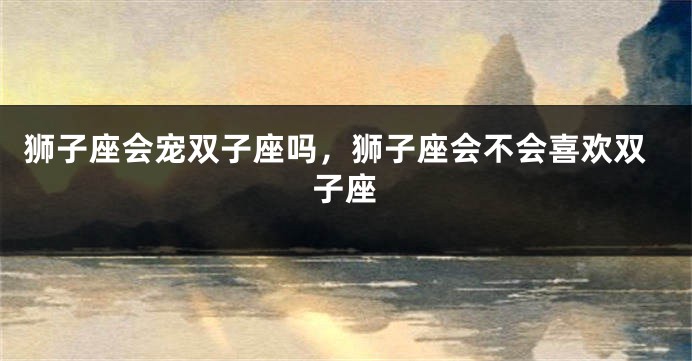 狮子座会宠双子座吗，狮子座会不会喜欢双子座