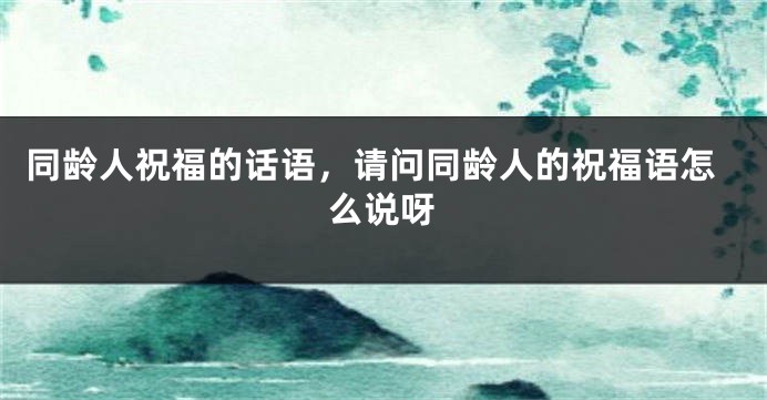 同龄人祝福的话语，请问同龄人的祝福语怎么说呀