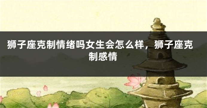 狮子座克制情绪吗女生会怎么样,狮子座克制感情