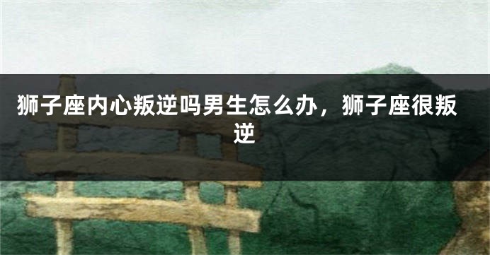 狮子座内心叛逆吗男生怎么办，狮子座很叛逆