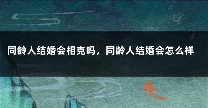 同龄人结婚会相克吗,同龄人结婚会怎么样