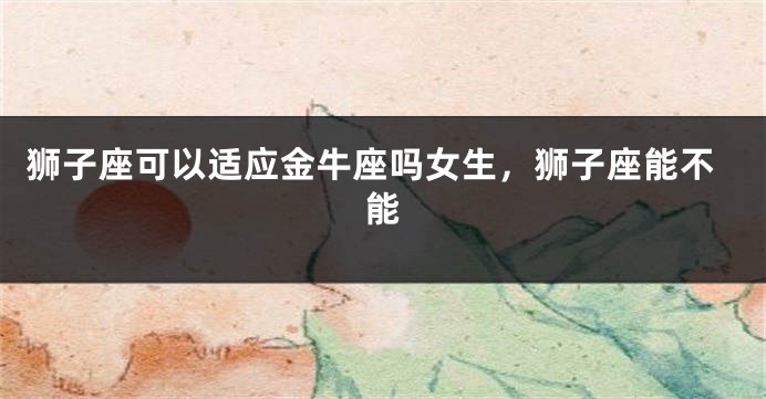 狮子座可以适应金牛座吗女生,狮子座能不能