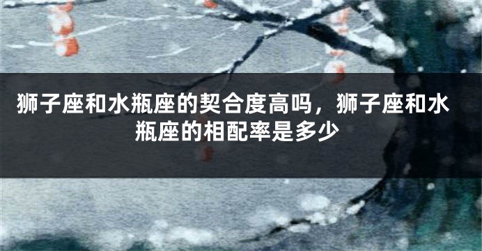 狮子座和水瓶座的契合度高吗,狮子座和水瓶座的相配率是多少