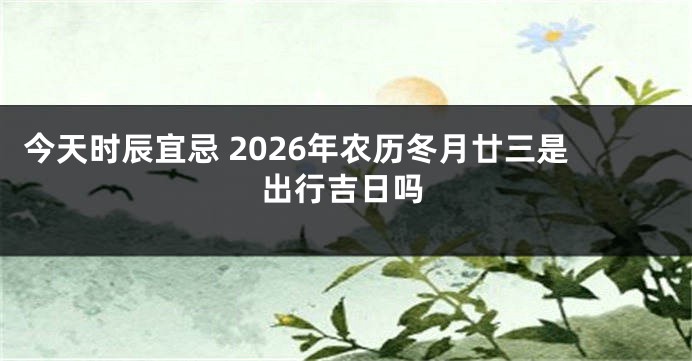 今天时辰宜忌 2026年农历冬月廿三是出行吉日吗