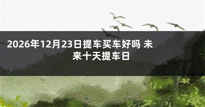 2026年12月23日提车买车好吗 未来十天提车日