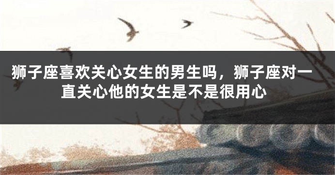 狮子座喜欢关心女生的男生吗,狮子座对一直关心他的女生是不是很用心