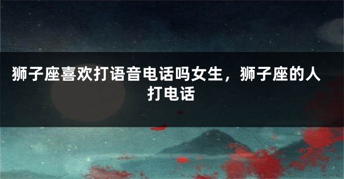 狮子座喜欢打语音电话吗女生,狮子座的人打电话