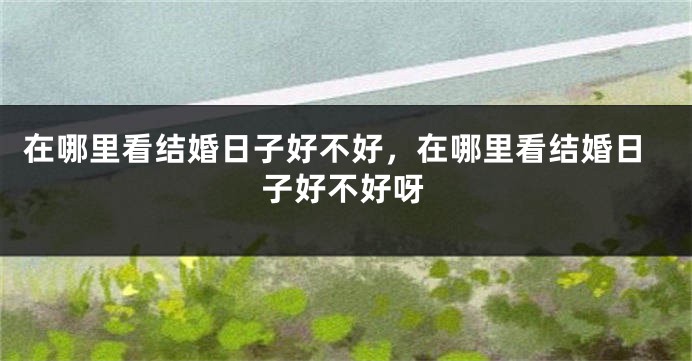 在哪里看结婚日子好不好，在哪里看结婚日子好不好呀