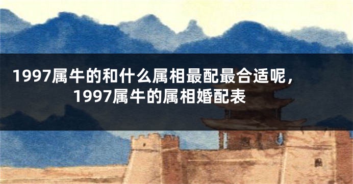 1997属牛的和什么属相最配最合适呢，1997属牛的属相婚配表