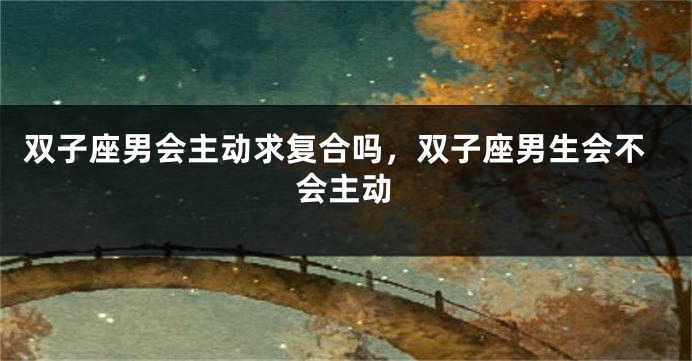 双子座男会主动求复合吗，双子座男生会不会主动