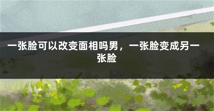 一张脸可以改变面相吗男，一张脸变成另一张脸