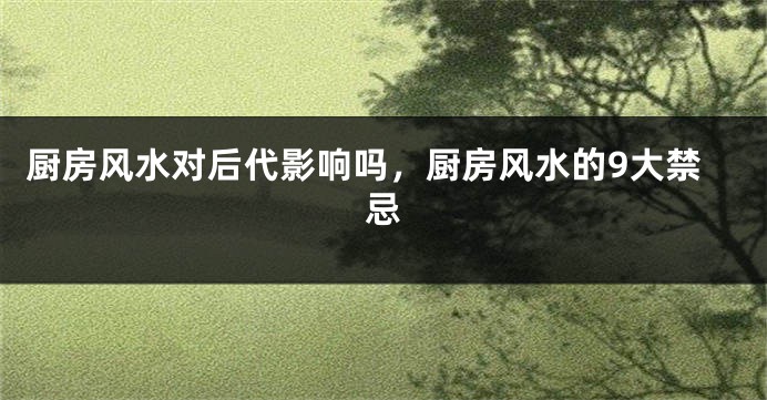 厨房风水对后代影响吗，厨房风水的9大禁忌