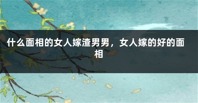 什么面相的女人嫁渣男男，女人嫁的好的面相