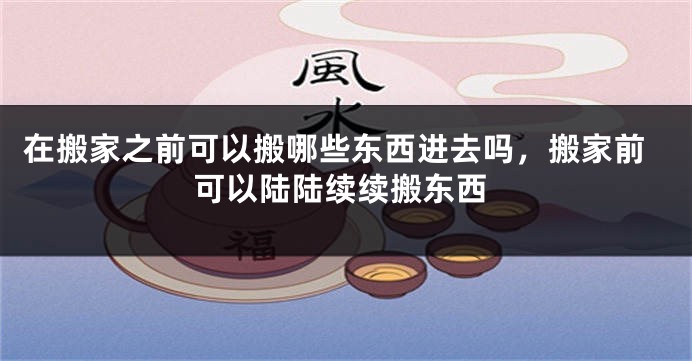 在搬家之前可以搬哪些东西进去吗，搬家前可以陆陆续续搬东西
