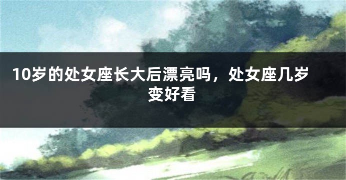 10岁的处女座长大后漂亮吗，处女座几岁变好看