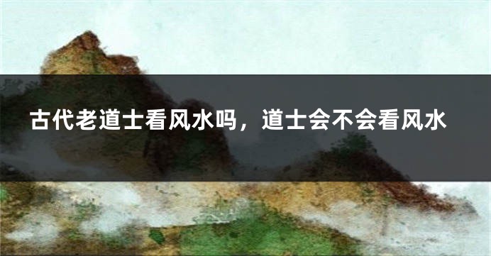 古代老道士看风水吗，道士会不会看风水
