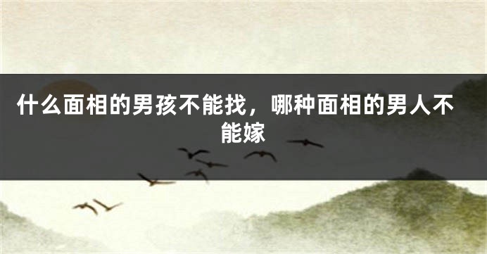什么面相的男孩不能找，哪种面相的男人不能嫁