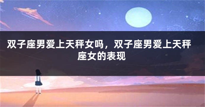 双子座男爱上天秤女吗，双子座男爱上天秤座女的表现