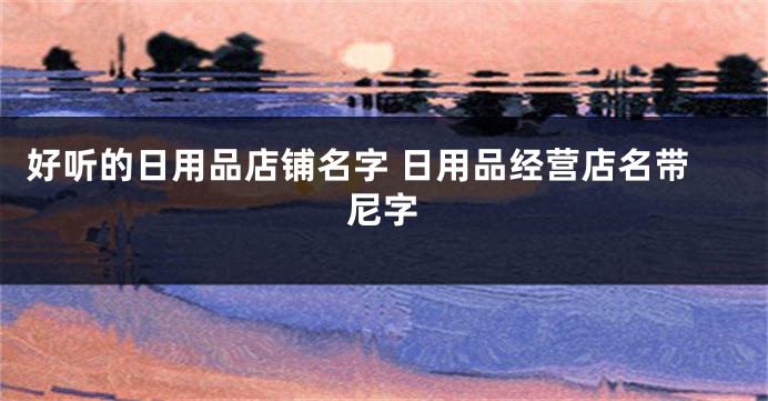 好听的日用品店铺名字 日用品经营店名带尼字
