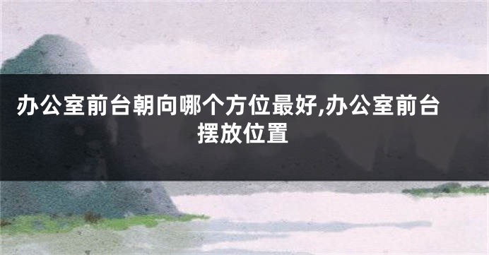 办公室前台朝向哪个方位最好,办公室前台摆放位置