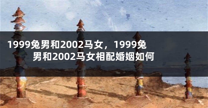 1999兔男和2002马女，1999兔男和2002马女相配婚姻如何