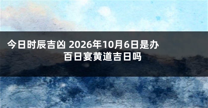 今日时辰吉凶 2026年10月6日是办百日宴黄道吉日吗