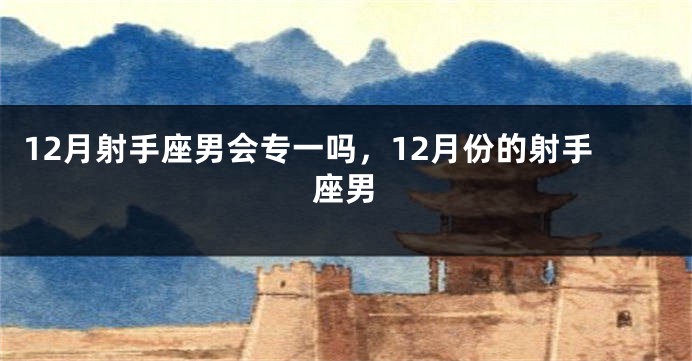 12月射手座男会专一吗,12月份的射手座男
