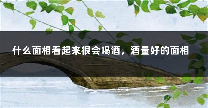 什么面相看起来很会喝酒，酒量好的面相