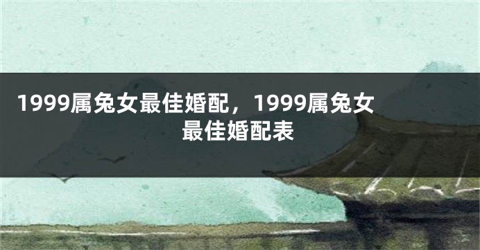1999属兔女最佳婚配，1999属兔女最佳婚配表