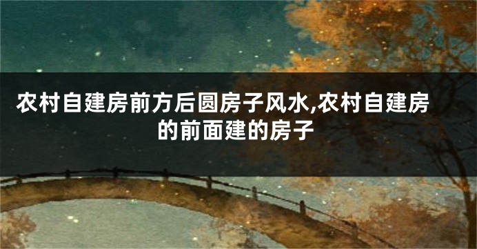 农村自建房前方后圆房子风水,农村自建房的前面建的房子